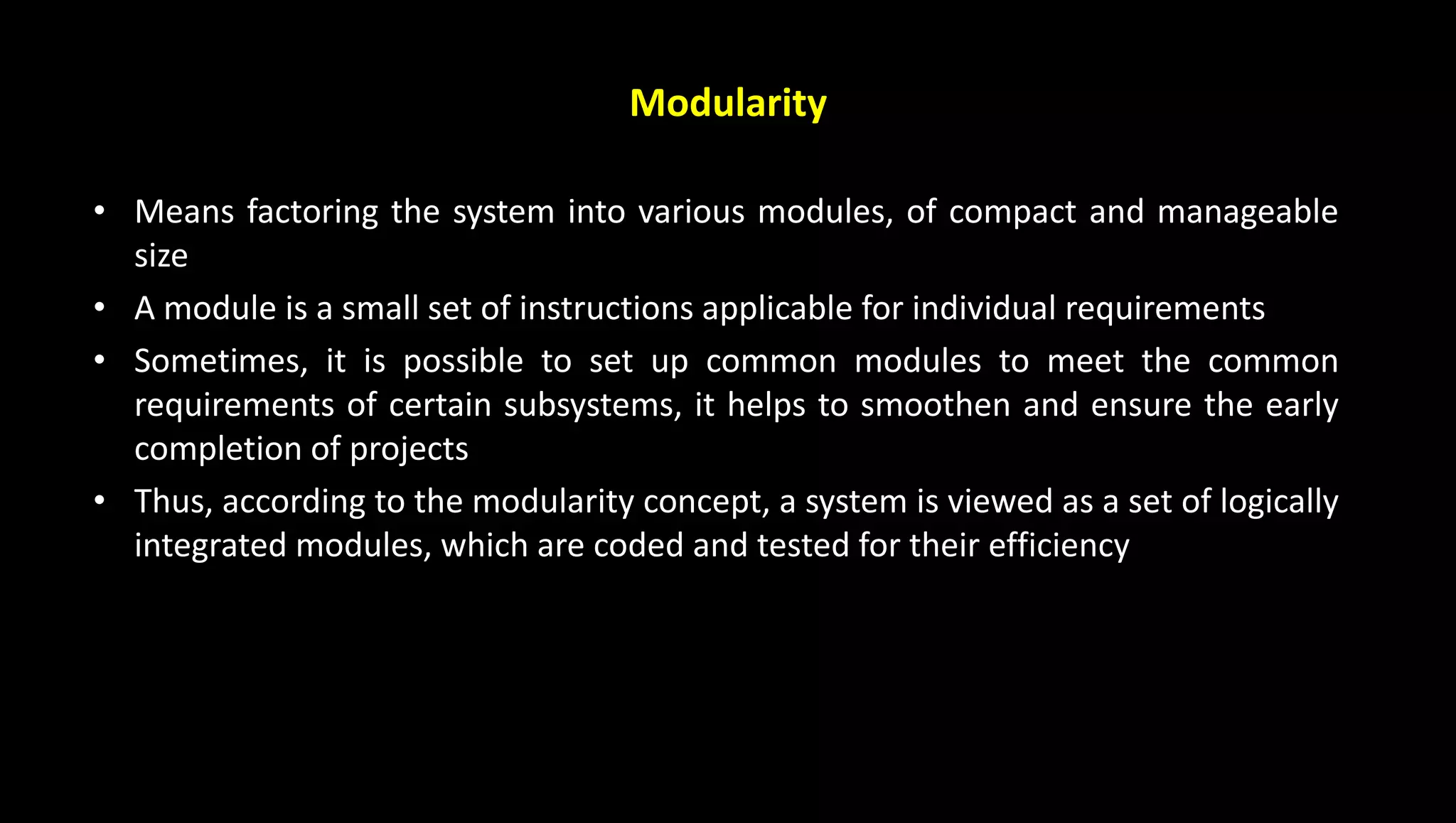 Modularity
• Means factoring the system into various modules, of compact and manageable
size
• A module is a small set of instructions applicable for individual requirements
• Sometimes, it is possible to set up common modules to meet the common
requirements of certain subsystems, it helps to smoothen and ensure the early
completion of projects
• Thus, according to the modularity concept, a system is viewed as a set of logically
integrated modules, which are coded and tested for their efficiency
 