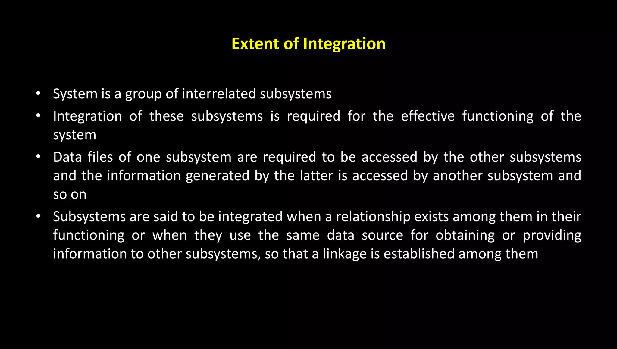 Extent of Integration
• System is a group of interrelated subsystems
• Integration of these subsystems is required for the effective functioning of the
system
• Data files of one subsystem are required to be accessed by the other subsystems
and the information generated by the latter is accessed by another subsystem and
so on
• Subsystems are said to be integrated when a relationship exists among them in their
functioning or when they use the same data source for obtaining or providing
information to other subsystems, so that a linkage is established among them
 