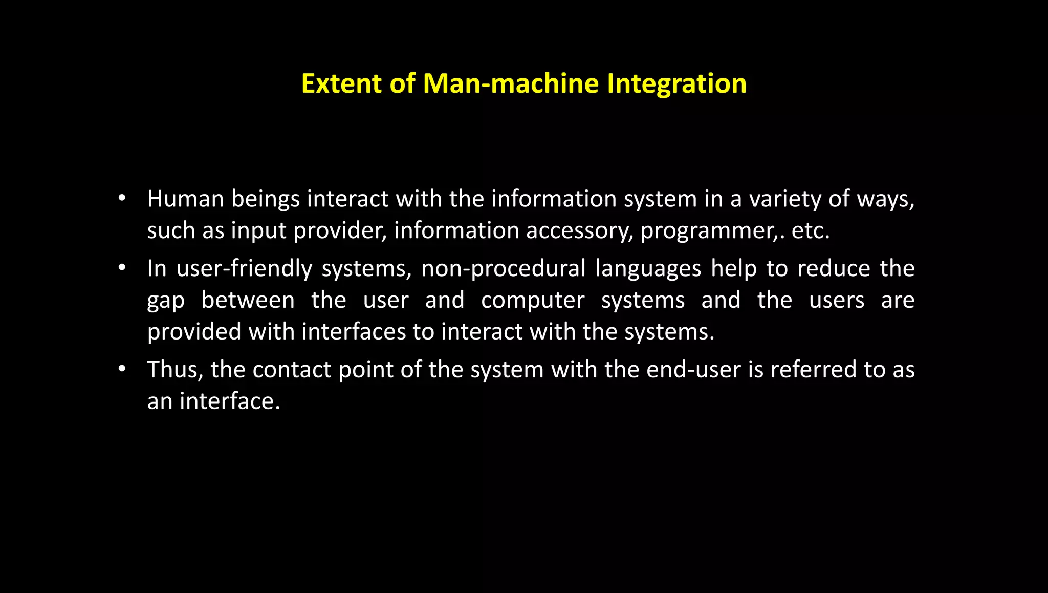Extent of Man-machine Integration
• Human beings interact with the information system in a variety of ways,
such as input provider, information accessory, programmer,. etc.
• In user-friendly systems, non-procedural languages help to reduce the
gap between the user and computer systems and the users are
provided with interfaces to interact with the systems.
• Thus, the contact point of the system with the end-user is referred to as
an interface.
 