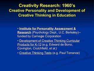 Creativity Research: 1960’s Creative Personality and Development of Creative Thinking in Education •  Institute for Personality Assessment & Research  (Psychology Dept., U.C. Berkeley)--funded by Carnegie Corporation •  Development of Creative Thinking Curricular Products for K-12  (e.g, Edward de Bono, Covington, Crutchfield,  et al.) •  Creative Thinking Tests  (e.g, Paul Torrance) 