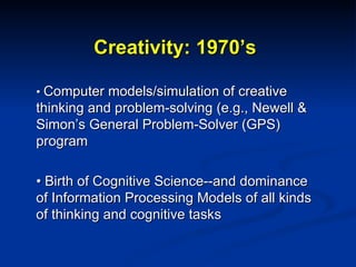 Creativity: 1970’s •  Computer models/simulation of creative thinking and problem-solving (e.g., Newell & Simon’s General Problem-Solver (GPS) program •  Birth of Cognitive Science--and dominance of Information Processing Models of all kinds of thinking and cognitive tasks 