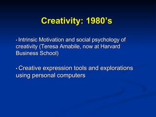 Creativity: 1980’s •  Intrinsic Motivation and social psychology of creativity (Teresa Amabile, now at Harvard Business School) •  Creative expression tools and explorations using personal computers 