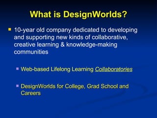 What is DesignWorlds? 10-year old company dedicated to developing and supporting new kinds of collaborative, creative learning & knowledge-making communities Web-based Lifelong Learning  Collaboratories DesignWorlds for College, Grad School and Careers 