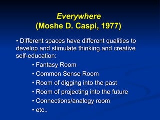 Everywhere (Moshe D. Caspi, 1977) •  Different spaces have different qualities to develop and stimulate thinking and creative self-education: •  Fantasy Room •  Common Sense Room •  Room of digging into the past •  Room of projecting into the future •  Connections/analogy room •  etc.. 