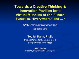 Towards a Creative Thinking & Innovation Pavilion for a  Virtual Museum of the Future: Synectics, “Everywhere,” and …? NMC Creativity Symposium in Second Life Ted M. Kahn, Ph.D. DesignWorlds for Learning, Inc. &  DesignWorlds for College NMC Fellow ©  2007 by DesignWorlds for Learning, Inc . 