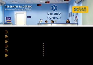 ПЕРЕВАГИ ТА СЕРВІС
медичних лабораторій «Сінево»
Підтверджена точність досліджень
Найбільша мережа лабораторних центрів
Комфортні умови здавання аналізів
Сучасна лабораторна база
Доступна діагностика
Додаткові сервіси
Якісну діагностику в лабораторіях «Сінево» не можна розглядати окремо від загаль-
ного сервісу, що надається клієнтам. Тому ми докладаємо максимум зусиль, щоб ви
не витрачали багато часу на здавання аналізів: зручні умови і швидке отримування
результатів досліджень — девіз «Сінево»
Підвищуючи рівень сервісу, лабораторія «СІнево»:
• працює за єдиним стандартом обслуговування клієнтів по всій Україні;
• відстежує рівень сервісу за допомогою дослідницьких компаній;
• має єдину багатоканальну інформаційну лінію;
• упроваджує системи електронної черги у своїх кабінетах;
• надає послугу відправки СМС-сповіщення про готовність результату дослідження;
• надає послугу автоматичної доставки результату досліджень на електронну пошту;
• має службу виклику додому медсестер.
 