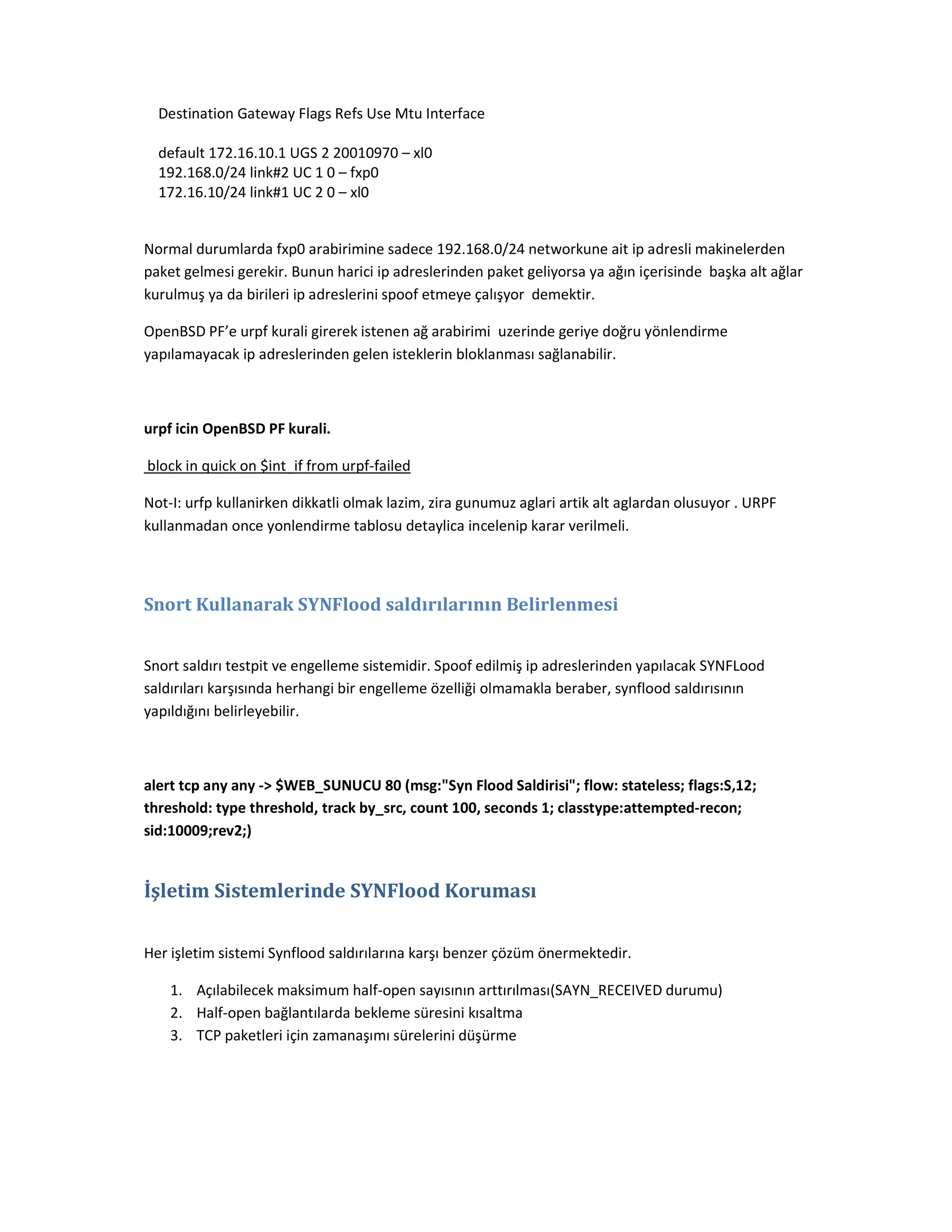 Destination Gateway Flags Refs Use Mtu Interface
default 172.16.10.1 UGS 2 20010970 – xl0
192.168.0/24 link#2 UC 1 0 – fxp0
172.16.10/24 link#1 UC 2 0 – xl0

Normal durumlarda fxp0 arabirimine sadece 192.168.0/24 networkune ait ip adresli makinelerden
paket gelmesi gerekir. Bunun harici ip adreslerinden paket geliyorsa ya ağın içerisinde başka alt ağlar
kurulmuş ya da birileri ip adreslerini spoof etmeye çalışyor demektir.
OpenBSD PF’e urpf kurali girerek istenen ağ arabirimi uzerinde geriye doğru yönlendirme
yapılamayacak ip adreslerinden gelen isteklerin bloklanması sağlanabilir.

urpf icin OpenBSD PF kurali.
block in quick on $int_if from urpf-failed
Not-I: urfp kullanirken dikkatli olmak lazim, zira gunumuz aglari artik alt aglardan olusuyor . URPF
kullanmadan once yonlendirme tablosu detaylica incelenip karar verilmeli.

Snort Kullanarak SYNFlood saldırılarının Belirlenmesi
Snort saldırı testpit ve engelleme sistemidir. Spoof edilmiş ip adreslerinden yapılacak SYNFLood
saldırıları karşısında herhangi bir engelleme özelliği olmamakla beraber, synflood saldırısının
yapıldığını belirleyebilir.

alert tcp any any -> $WEB_SUNUCU 80 (msg:"Syn Flood Saldirisi"; flow: stateless; flags:S,12;
threshold: type threshold, track by_src, count 100, seconds 1; classtype:attempted-recon;
sid:10009;rev2;)

İşletim Sistemlerinde SYNFlood Koruması
Her işletim sistemi Synflood saldırılarına karşı benzer çözüm önermektedir.
1. Açılabilecek maksimum half-open sayısının arttırılması(SAYN_RECEIVED durumu)
2. Half-open bağlantılarda bekleme süresini kısaltma
3. TCP paketleri için zamanaşımı sürelerini düşürme

 