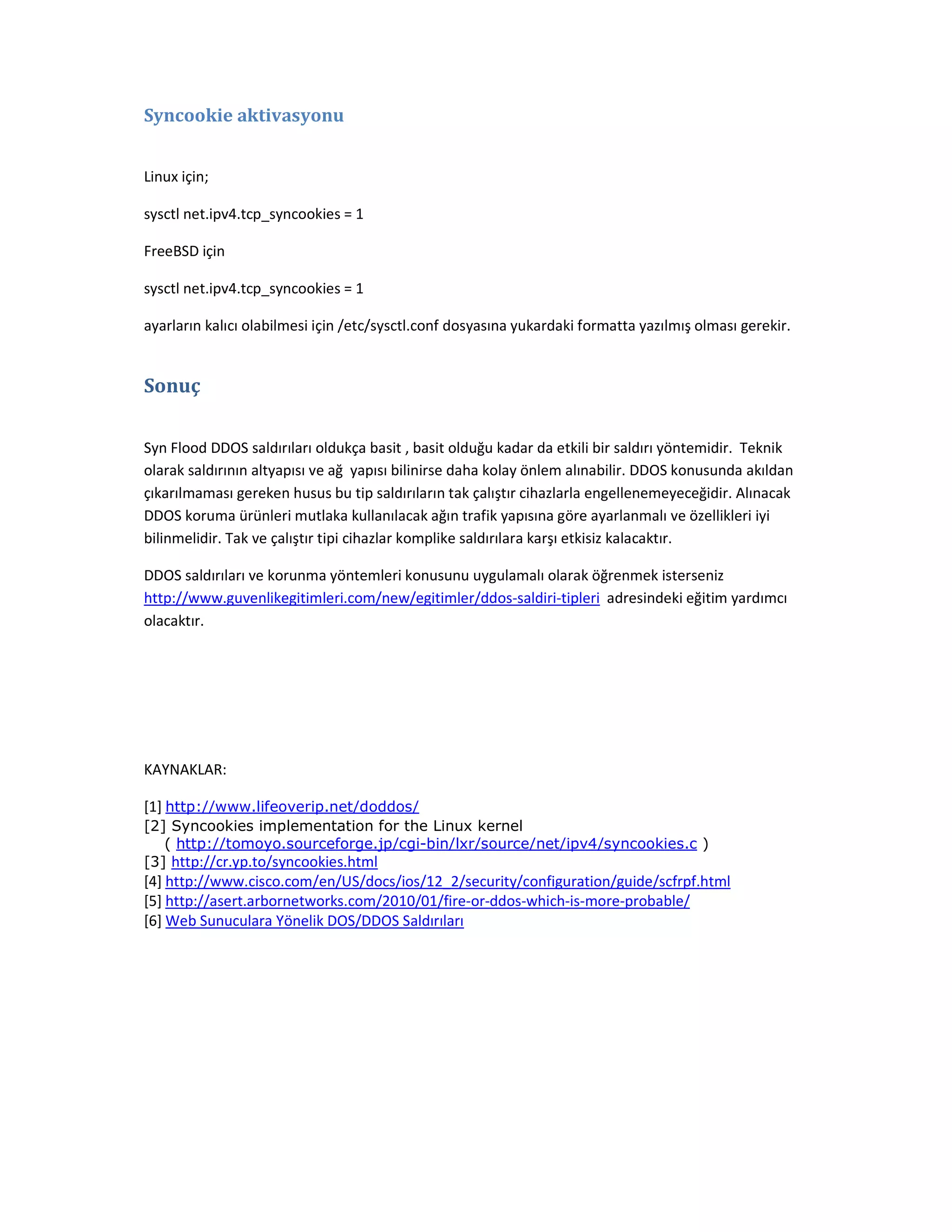 Syncookie aktivasyonu
Linux için;
sysctl net.ipv4.tcp_syncookies = 1
FreeBSD için
sysctl net.ipv4.tcp_syncookies = 1
ayarların kalıcı olabilmesi için /etc/sysctl.conf dosyasına yukardaki formatta yazılmış olması gerekir.

Sonuç
Syn Flood DDOS saldırıları oldukça basit , basit olduğu kadar da etkili bir saldırı yöntemidir. Teknik
olarak saldırının altyapısı ve ağ yapısı bilinirse daha kolay önlem alınabilir. DDOS konusunda akıldan
çıkarılmaması gereken husus bu tip saldırıların tak çalıştır cihazlarla engellenemeyeceğidir. Alınacak
DDOS koruma ürünleri mutlaka kullanılacak ağın trafik yapısına göre ayarlanmalı ve özellikleri iyi
bilinmelidir. Tak ve çalıştır tipi cihazlar komplike saldırılara karşı etkisiz kalacaktır.
DDOS saldırıları ve korunma yöntemleri konusunu uygulamalı olarak öğrenmek isterseniz
http://www.guvenlikegitimleri.com/new/egitimler/ddos-saldiri-tipleri adresindeki eğitim yardımcı
olacaktır.

KAYNAKLAR:
[1] http://www.lifeoverip.net/doddos/
[2] Syncookies implementation for the Linux kernel
( http://tomoyo.sourceforge.jp/cgi-bin/lxr/source/net/ipv4/syncookies.c )
[3] http://cr.yp.to/syncookies.html

[4] http://www.cisco.com/en/US/docs/ios/12_2/security/configuration/guide/scfrpf.html
[5] http://asert.arbornetworks.com/2010/01/fire-or-ddos-which-is-more-probable/
[6] Web Sunuculara Yönelik DOS/DDOS Saldırıları

 