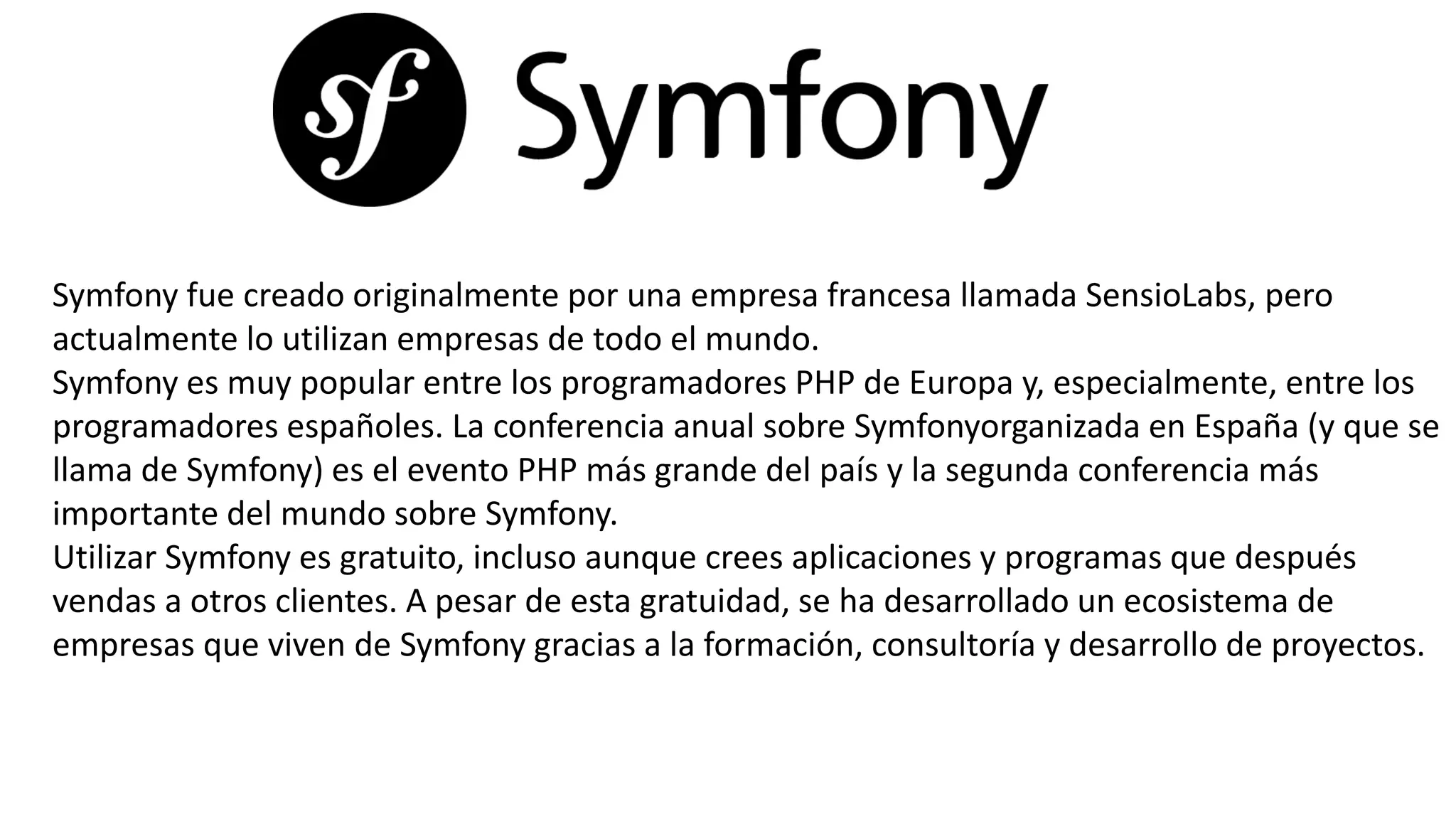 Symfony fue creado originalmente por una empresa francesa llamada SensioLabs, pero
actualmente lo utilizan empresas de todo el mundo.
Symfony es muy popular entre los programadores PHP de Europa y, especialmente, entre los
programadores españoles. La conferencia anual sobre Symfonyorganizada en España (y que se
llama de Symfony) es el evento PHP más grande del país y la segunda conferencia más
importante del mundo sobre Symfony.
Utilizar Symfony es gratuito, incluso aunque crees aplicaciones y programas que después
vendas a otros clientes. A pesar de esta gratuidad, se ha desarrollado un ecosistema de
empresas que viven de Symfony gracias a la formación, consultoría y desarrollo de proyectos.
 