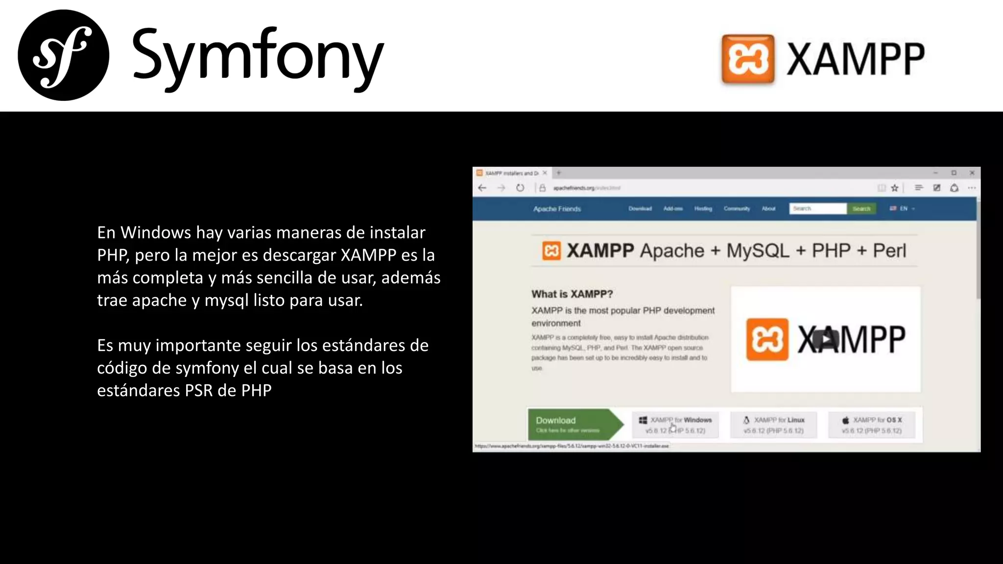 En Windows hay varias maneras de instalar
PHP, pero la mejor es descargar XAMPP es la
más completa y más sencilla de usar, además
trae apache y mysql listo para usar.
Es muy importante seguir los estándares de
código de symfony el cual se basa en los
estándares PSR de PHP
 