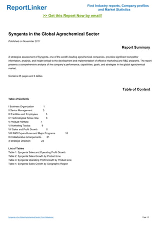 Find Industry reports, Company profiles
ReportLinker                                                                    and Market Statistics
                                               >> Get this Report Now by email!



Syngenta in the Global Agrochemical Sector
Published on November 2011

                                                                                                         Report Summary

A strategies assessment of Syngenta, one of the world's leading agrochemical companies, provides significant competitor
information, analysis, and insight critical to the development and implementation of effective marketing and R&D programs. The report
presents a comprehensive analysis of the company's performance, capabilities, goals, and strategies in the global agrochemical
market.


Contains 25 pages and 4 tables




                                                                                                          Table of Content

Table of Contents


I Business Organization                         1
II Senior Management                           3
III Facilities and Employees                        5
IV Technological Know-How                           6
V Product Portfolio                        7
VI Marketing Tactics                        9
VII Sales and Profit Growth                         11
VIII R&D Expenditures and Major Programs                       16
IX Collaborative Arrangements                       21
X Strategic Direction                      23


List of Tables
Table 1: Syngenta Sales and Operating Profit Growth
Table 2: Syngenta Sales Growth by Product Line
Table 3: Syngenta Operating Profit Growth by Product Line
Table 4: Syngenta Sales Growth by Geographic Region




Syngenta in the Global Agrochemical Sector (From Slideshare)                                                                Page 1/3
 