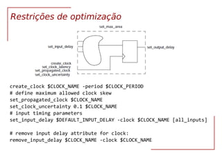 VLSI Síntese RTL 28
Restrições de optimização
create_clock $CLOCK_NAME -period $CLOCK_PERIOD
# define maximum allowed clock skew
set_propagated_clock $CLOCK_NAME
set_clock_uncertainty 0.1 $CLOCK_NAME
# input timing parameters
set_input_delay $DEFAULT_INPUT_DELAY -clock $CLOCK_NAME [all_inputs]
# remove input delay attribute for clock:
remove_input_delay $CLOCK_NAME -clock $CLOCK_NAME
 