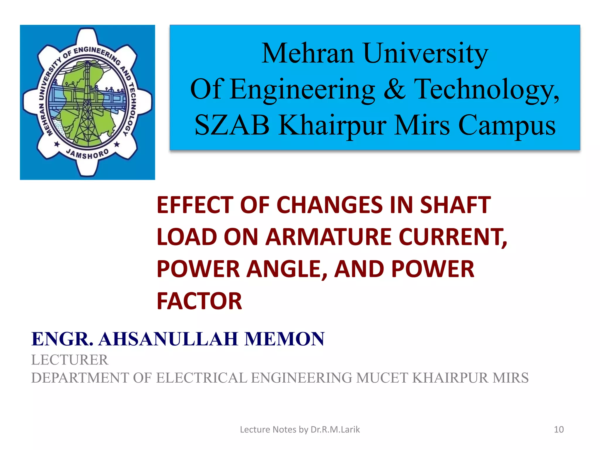 Mehran University
Of Engineering & Technology,
SZAB Khairpur Mirs Campus
ENGR. AHSANULLAH MEMON
LECTURER
DEPARTMENT OF ELECTRICAL ENGINEERING MUCET KHAIRPUR MIRS
EFFECT OF CHANGES IN SHAFT
LOAD ON ARMATURE CURRENT,
POWER ANGLE, AND POWER
FACTOR
Lecture Notes by Dr.R.M.Larik 10
 