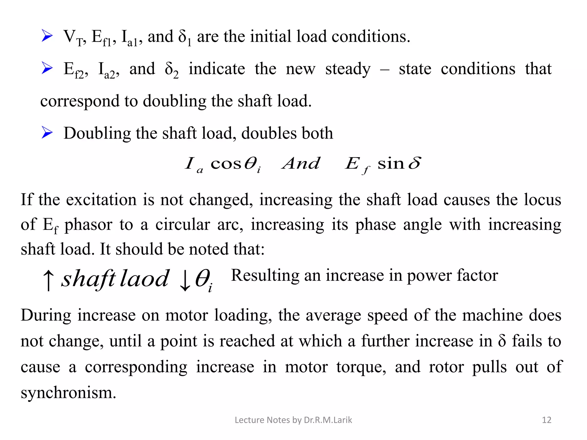 ilaodshaft ↓↑ Resulting an increase in power factor
➢ VT, Ef1, Ia1, and δ1 are the initial load conditions.
➢ Ef2, Ia2, and δ2 indicate the new steady – state conditions that
correspond to doubling the shaft load.
➢ Doubling the shaft load, doubles both
 sincos fia EAndI
If the excitation is not changed, increasing the shaft load causes the locus
of Ef phasor to a circular arc, increasing its phase angle with increasing
shaft load. It should be noted that:
During increase on motor loading, the average speed of the machine does
not change, until a point is reached at which a further increase in δ fails to
cause a corresponding increase in motor torque, and rotor pulls out of
synchronism.
Lecture Notes by Dr.R.M.Larik 12
 