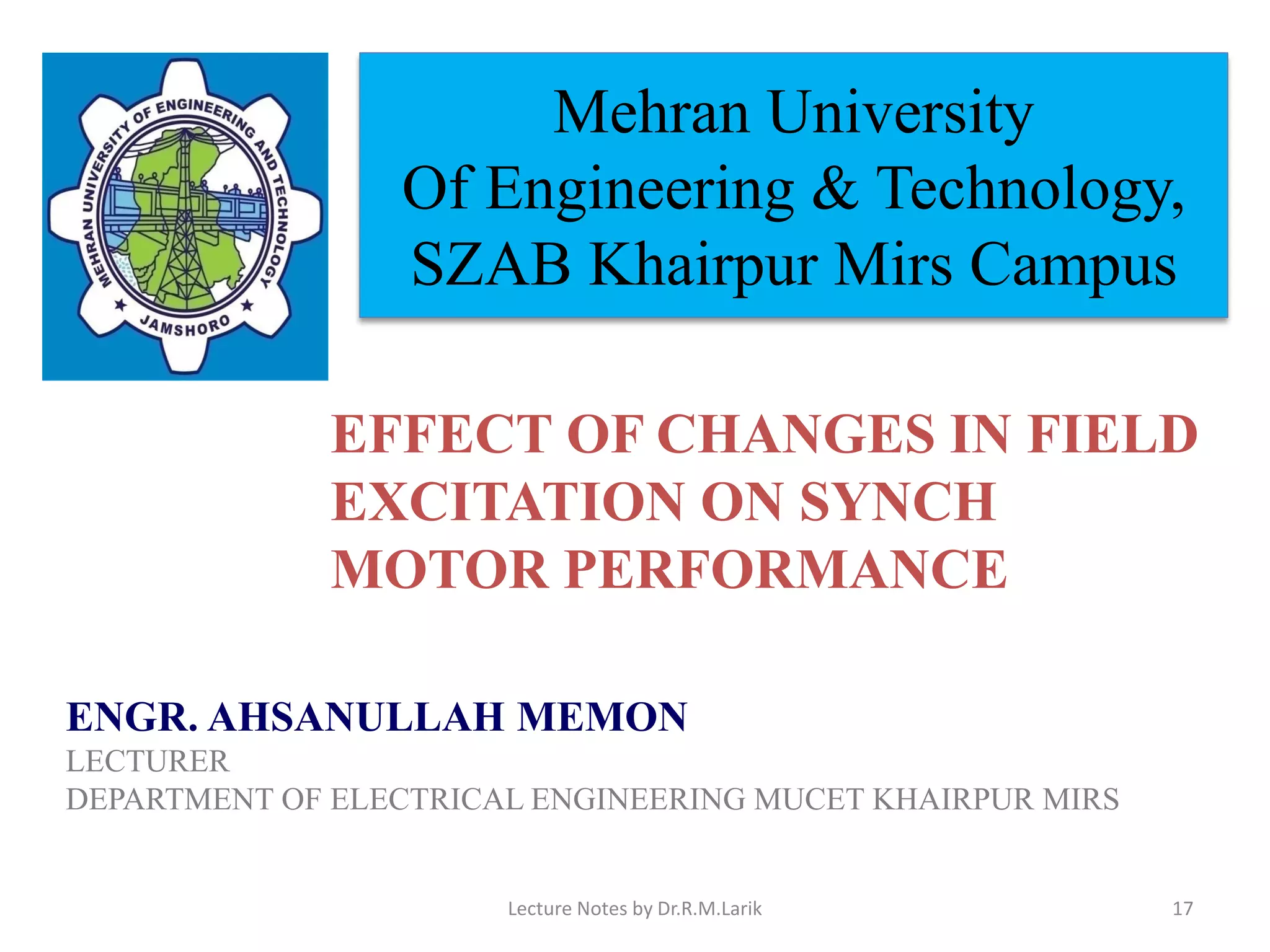 Mehran University
Of Engineering & Technology,
SZAB Khairpur Mirs Campus
ENGR. AHSANULLAH MEMON
LECTURER
DEPARTMENT OF ELECTRICAL ENGINEERING MUCET KHAIRPUR MIRS
EFFECT OF CHANGES IN FIELD
EXCITATION ON SYNCH
MOTOR PERFORMANCE
Lecture Notes by Dr.R.M.Larik 17
 