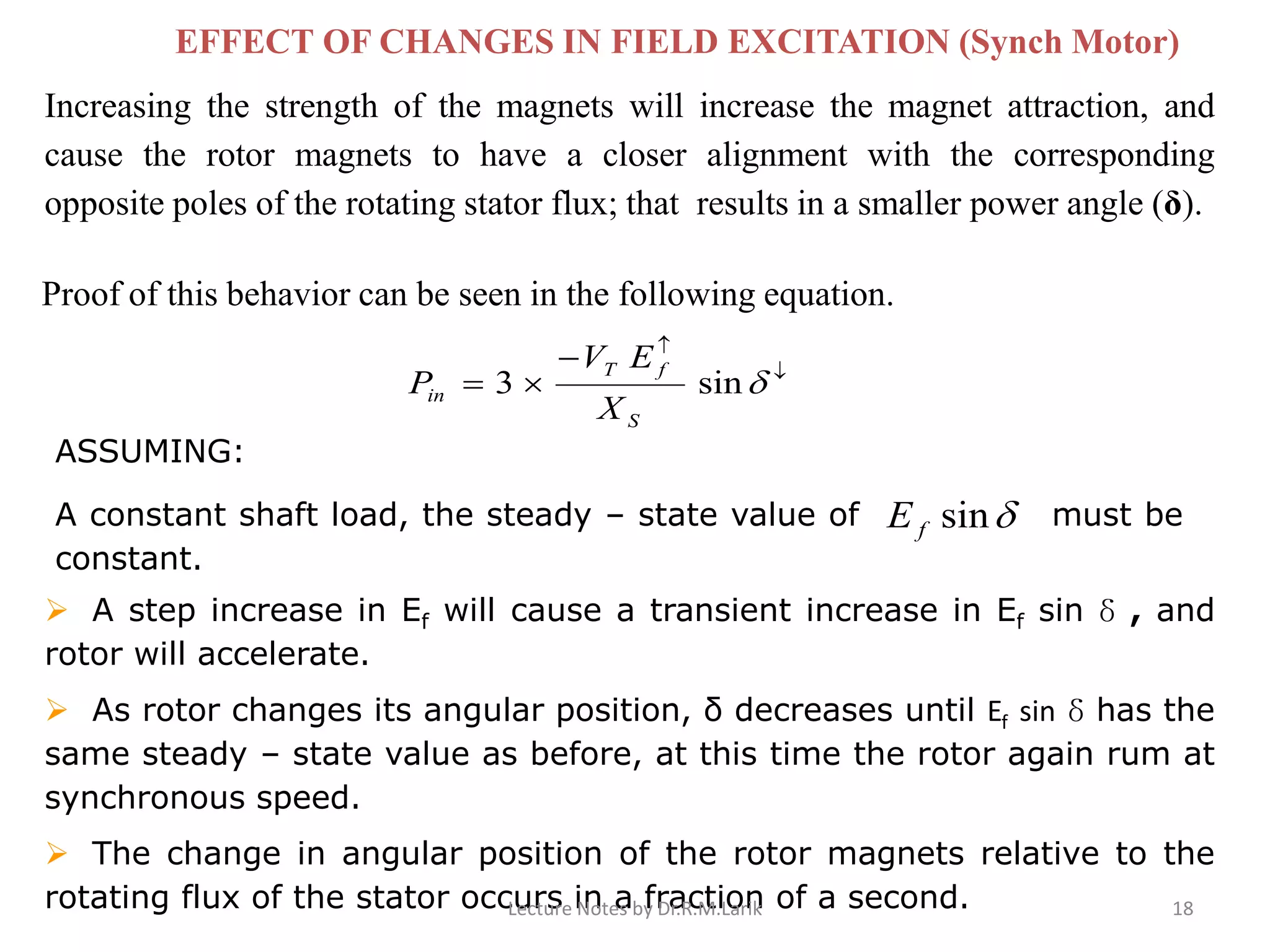 Increasing the strength of the magnets will increase the magnet attraction, and
cause the rotor magnets to have a closer alignment with the corresponding
opposite poles of the rotating stator flux; that results in a smaller power angle (δ).
EFFECT OF CHANGES IN FIELD EXCITATION (Synch Motor)
Proof of this behavior can be seen in the following equation.
ASSUMING:
A constant shaft load, the steady – state value of must be
constant.


−
= sin3
S
fT
in
X
EV
P
sinfE
➢ A step increase in Ef will cause a transient increase in Ef sin δ , and
rotor will accelerate.
➢ As rotor changes its angular position, δ decreases until Ef sin δ has the
same steady – state value as before, at this time the rotor again rum at
synchronous speed.
➢ The change in angular position of the rotor magnets relative to the
rotating flux of the stator occurs in a fraction of a second.Lecture Notes by Dr.R.M.Larik 18
 