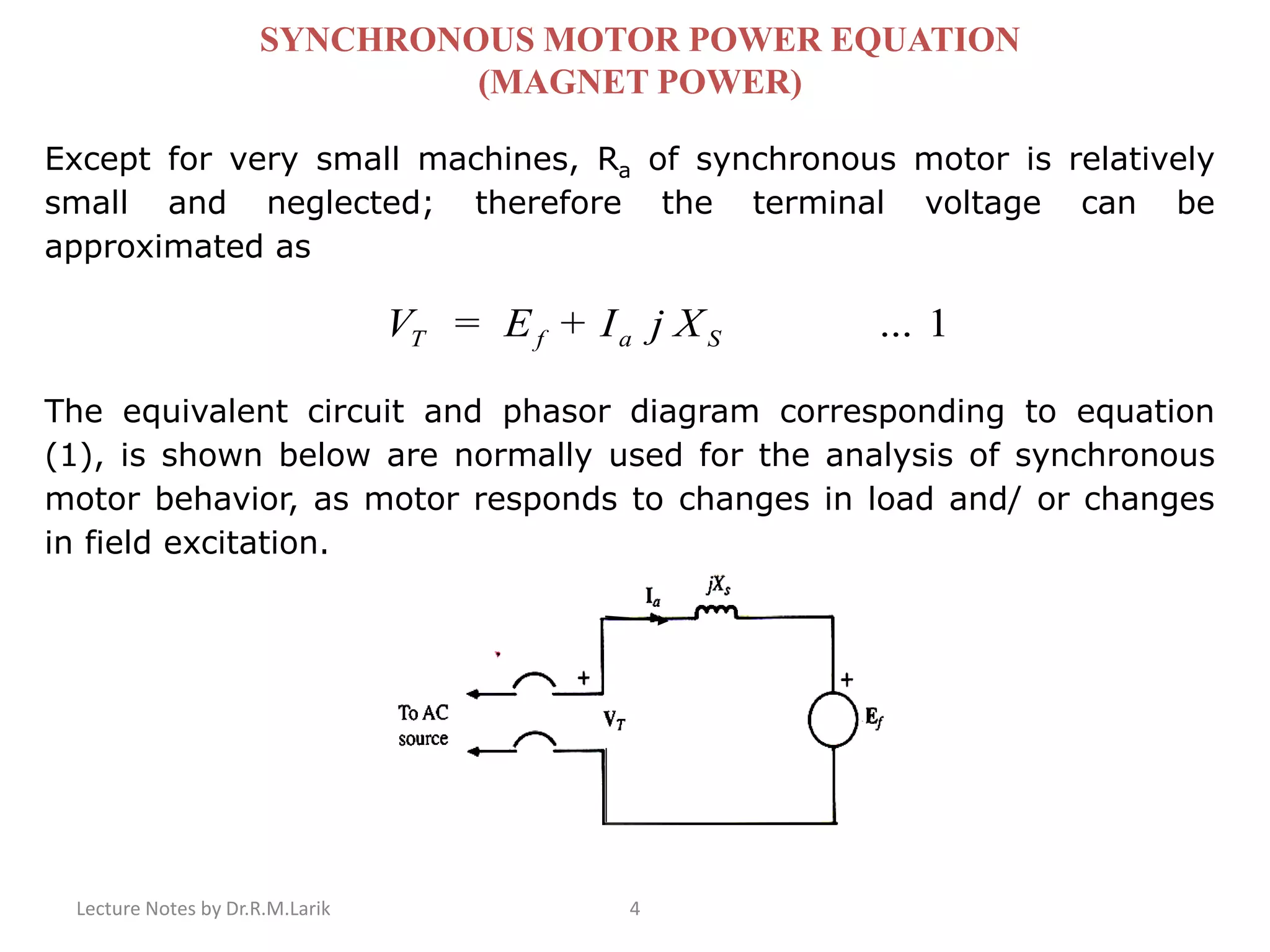 Lecture Notes by Dr.R.M.Larik 4
SYNCHRONOUS MOTOR POWER EQUATION
(MAGNET POWER)
Except for very small machines, Ra of synchronous motor is relatively
small and neglected; therefore the terminal voltage can be
approximated as
1...+= SafT XjIEV
The equivalent circuit and phasor diagram corresponding to equation
(1), is shown below are normally used for the analysis of synchronous
motor behavior, as motor responds to changes in load and/ or changes
in field excitation.
 