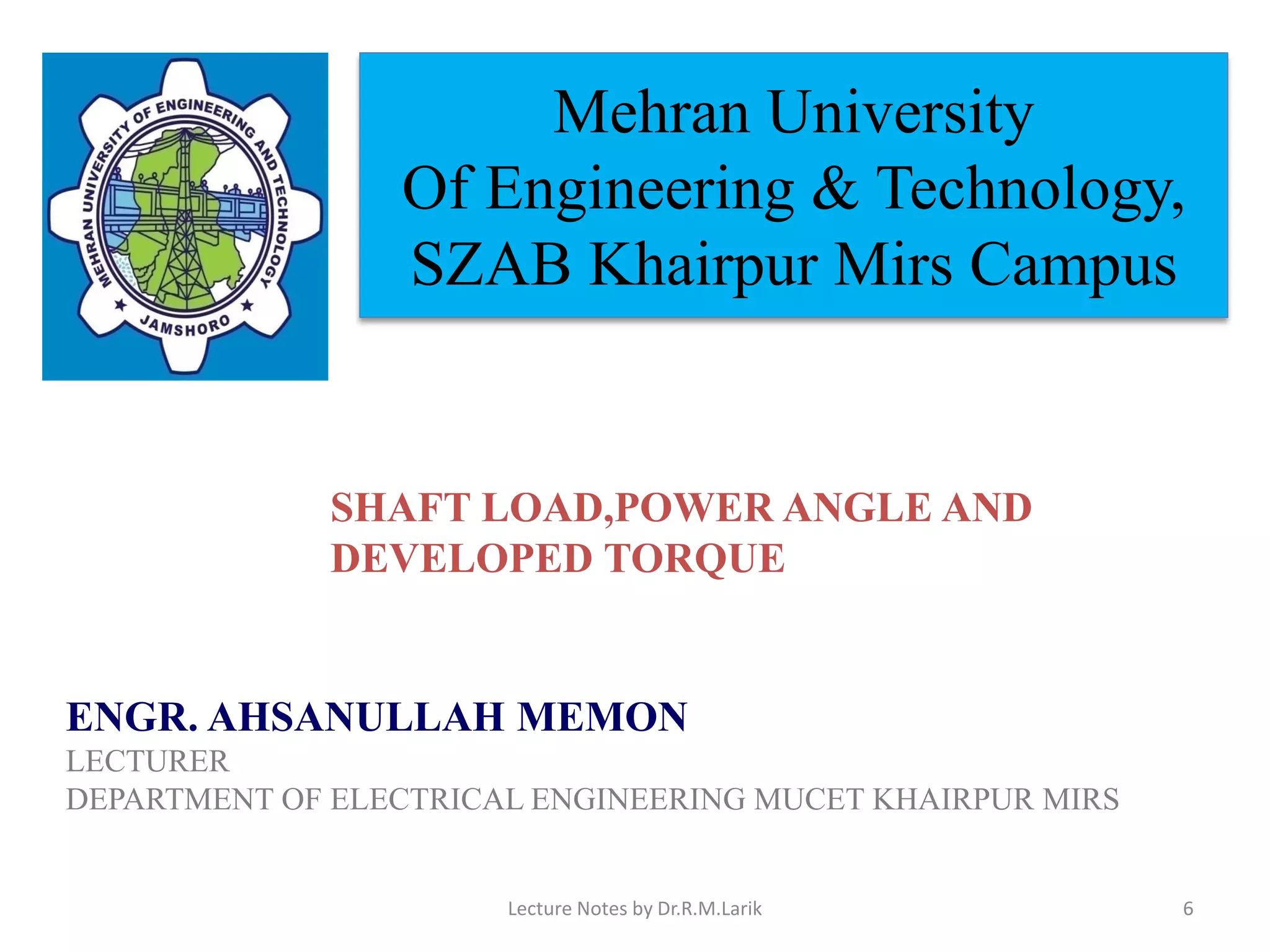Mehran University
Of Engineering & Technology,
SZAB Khairpur Mirs Campus
ENGR. AHSANULLAH MEMON
LECTURER
DEPARTMENT OF ELECTRICAL ENGINEERING MUCET KHAIRPUR MIRS
SHAFT LOAD, POWER ANGLE & DEVELOPED
SHAFT LOAD,POWER ANGLE AND
DEVELOPED TORQUE
Lecture Notes by Dr.R.M.Larik 6
 