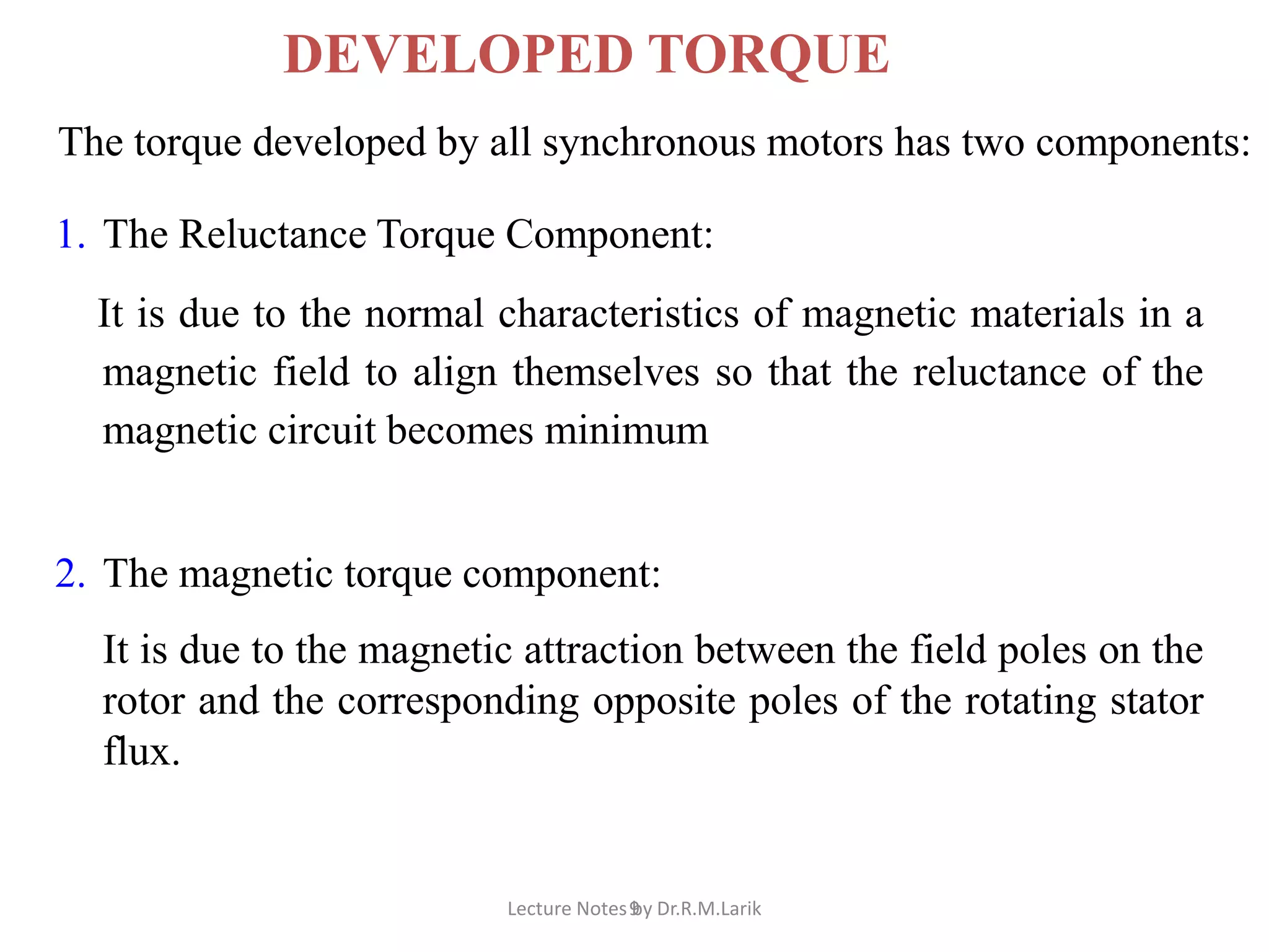 9
DEVELOPED TORQUE
The torque developed by all synchronous motors has two components:
1. The Reluctance Torque Component:
It is due to the normal characteristics of magnetic materials in a
magnetic field to align themselves so that the reluctance of the
magnetic circuit becomes minimum
2. The magnetic torque component:
It is due to the magnetic attraction between the field poles on the
rotor and the corresponding opposite poles of the rotating stator
flux.
Lecture Notes by Dr.R.M.Larik
 