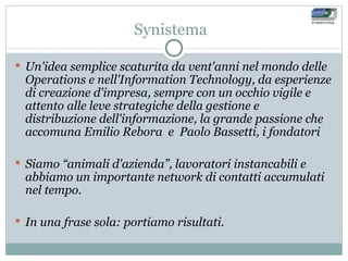 Synistema Un'idea semplice scaturita da vent'anni nel mondo delle Operations e nell'Information Technology, da esperienze di creazione d'impresa, sempre con un occhio vigile e attento alle leve strategiche della gestione e distribuzione dell'informazione, la grande passione che accomuna Emilio Rebora  e  Paolo Bassetti, i fondatori  Siamo “animali d'azienda”, lavoratori instancabili e abbiamo un importante network di contatti accumulati nel tempo. In una frase sola: portiamo risultati. 