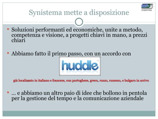 Synistema mette a disposizione Soluzioni performanti ed economiche, unite a metodo, competenza e visione, a progetti chiavi in mano, a prezzi chiari Abbiamo fatto il primo passo, con un accordo con già localizzato in italiano e francese, con portoghese, greco, russo, rumeno, e bulgaro in arrivo …  e abbiamo un altro paio di idee che bollono in pentola per la gestione del tempo e la comunicazione aziendale 