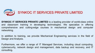 SYNKOC IT SERVICES PRIVATE LIMITED
SYNKOC IT SERVICES PRIVATE LIMITED is a leading provider of world-class online
and classroom training in developing technologies. We specialize in offering
comprehensive and cutting-edge courses in mechanical design and computer
networking.
In addition to training, we provide Mechanical Engineering services in the field of
Design and Analysis.
Furthermore, we offer a range of IT Managed Services, including cloud computing,
cybersecurity, network design and management, data backup and recovery, and IT
consulting.
 