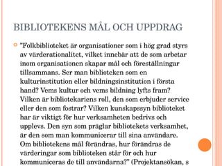BIBLIOTEKENS MÅL OCH UPPDRAG ” Folkbiblioteket är organisationer som i hög grad styrs av värderationalitet, vilket innebär att de som arbetar inom organisationen skapar mål och föreställningar tillsammans. Ser man biblioteken som en kulturinstitution eller bildningsinstitution i första hand? Vems kultur och vems bildning lyfts fram? Vilken är bibliotekariens roll, den som erbjuder service eller den som fostrar? Vilken kunskapssyn biblioteket har är viktigt för hur verksamheten bedrivs och upplevs. Den syn som präglar bibliotekets verksamhet, är den som man kommunicerar till sina användare. Om bibliotekens mål förändras, hur förändras de värderingar som biblioteken står för och hur kommuniceras de till användarna?” (Projektansökan, s 3) 
