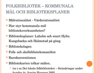 FOLKBIBLIOTEK – KOMMUNALA MÅL OCH BIBLIOTEKSPLANER Målrationalitet - Värderationalitet Hur styr kommunala mål biblioteksverksamheten? Biblioteksplaner: Laholm och snart Hylte. Kungsbacka och Halmstad på gång. Bibliotekslagen Folk- och skolbiblioteksmanifest Barnkonventionen Bibliotekarien tolkar målen.. (se t ex Det lokala folkbiblioteket – förändringar under hundra år, Joacim Hansson 2005 