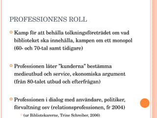 PROFESSIONENS ROLL Kamp för att behålla tolkningsföreträdet om vad biblioteket ska innehålla, kampen om ett monopol (60- och 70-tal samt tidigare) Professionen låter ”kunderna” bestämma medieutbud och service, ekonomiska argument (från 80-talet utbud och efterfrågan) Professionen i dialog med användare, politiker, förvaltning osv (relationsprofessionen, fr 2004)  (ur Bibliotekarerne, Trine Schreiber, 2006) 