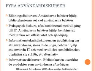 FYRA ANVÄNDARDISKURSER Bildningsdiskursen. Användarna behöver hjälp, bibliotekarierna vet vad användarna behöver Pedagogisk diskurs, ofta kombinerad med tillgång till IT. Användarna behöver hjälp, kombinerat med tankar om effektivitet och självhjälp Informationsteknikdiskursen, en uppfattning om att användarna, särskilt de unga, behöver hjälp att använda IT och medier till det som biblioteket uppfattar sig stå för, ett alternativ Informationsdiskursen. Bibliotekarien utvecklar de produkter som användarna efterfrågar. (Hedemark & Hedman, 2005, disk. analys facktidskrifter) 