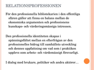 RELATIONSPROFESSIONEN För den professionella bibliotekarien i den offentliga sfären gäller att finna en balans mellan de ekonomiska argumenten och professionens kunskaps- och värderingsmässiga intressen.  Den professionella identiteten skapas i spänningsfältet mellan en efterfrågan av den professionelles bidrag till samhällets utveckling och dennes uppfattning om vad som i praktiken upplevs som arbets- och värdemässigt försvarligt. I dialog med brukare, politiker och andra aktörer… (Bibliotekarerne, Trine Schreiber, 2006) 