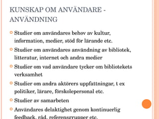 KUNSKAP OM ANVÄNDARE - ANVÄNDNING Studier om användares behov av kultur, information, medier, stöd för lärande etc. Studier om användares användning av bibliotek, litteratur, internet och andra medier Studier om vad användare tycker om bibliotekets verksamhet Studier om andra aktörers uppfattningar, t ex politiker, lärare, förskolepersonal etc.  Studier av samarbeten Användares delaktighet genom kontinuerlig feedback, råd, referensgrupper etc.  