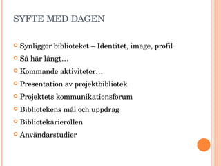 SYFTE MED DAGEN Synliggör biblioteket – Identitet, image, profil Så här långt… Kommande aktiviteter… Presentation av projektbibliotek Projektets kommunikationsforum Bibliotekens mål och uppdrag Bibliotekarierollen Användarstudier 