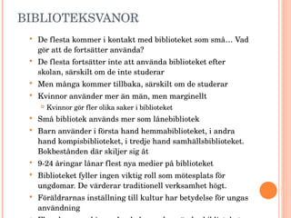 BIBLIOTEKSVANOR De flesta kommer i kontakt med biblioteket som små… Vad gör att de fortsätter använda? De flesta fortsätter inte att använda biblioteket efter skolan, särskilt om de inte studerar Men många kommer tillbaka, särskilt om de studerar Kvinnor använder mer än män, men marginellt Kvinnor gör fler olika saker i biblioteket Små bibliotek används mer som lånebibliotek Barn använder i första hand hemmabiblioteket, i andra hand kompisbiblioteket, i tredje hand samhällsbiblioteket. Bokbestånden där skiljer sig åt  9-24 åringar lånar flest nya medier på biblioteket Biblioteket fyller ingen viktig roll som mötesplats för ungdomar. De värderar traditionell verksamhet högt. Föräldrarnas inställning till kultur har betydelse för ungas användning Fler elever med invandrarbakgrund använder biblioteket Var femte svensk har utländsk bakgrund 