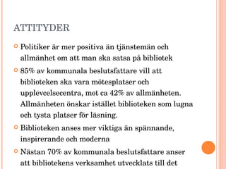 ATTITYDER Politiker är mer positiva än tjänstemän och allmänhet om att man ska satsa på bibliotek 85% av kommunala beslutsfattare vill att biblioteken ska vara mötesplatser och upplevcelsecentra, mot ca 42% av allmänheten. Allmänheten önskar istället biblioteken som lugna och tysta platser för läsning. Biblioteken anses mer viktiga än spännande, inspirerande och moderna Nästan 70% av kommunala beslutsfattare anser att bibliotekens verksamhet utvecklats till det bättre under senare år. 