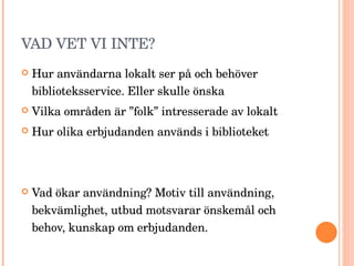 VAD VET VI INTE? Hur användarna lokalt ser på och behöver biblioteksservice. Eller skulle önska Vilka områden är ”folk” intresserade av lokalt Hur olika erbjudanden används i biblioteket Vad ökar användning? Motiv till användning, bekvämlighet, utbud motsvarar önskemål och behov, kunskap om erbjudanden. 
