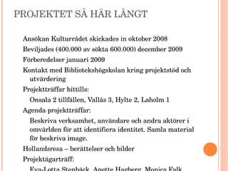 PROJEKTET SÅ HÄR LÅNGT Ansökan Kulturrådet skickades in oktober 2008 Beviljades (400.000 av sökta 600.000) december 2009  Förberedelser januari 2009 Kontakt med Bibliotekshögskolan kring projektstöd och utvärdering Projektträffar hittills: Onsala 2 tillfällen, Vallås 3, Hylte 2, Laholm 1 Agenda projektträffar:  Beskriva verksamhet, användare och andra aktörer i omvärlden för att identifiera identitet. Samla material för beskriva image.  Hollandsresa – berättelser och bilder Projektägarträff:  Eva-Lotta Stenbäck, Anette Hagberg, Monica Falk, Ann-Christin Magnusson, Anette Eliasson 
