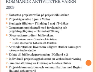 KOMMANDE AKTIVITETER VÅREN 2009  Fortsatta projektträffar på projektbiblioteken Projektägarmöte 3 juni i Vallås Synliggör filialen – Filialdag 5 maj i Tvååker Gemensam projektträff med föreläsning och projektuppföljning – Halmstad 26 maj Observationsstudier i biblioteken. Vallås observerar Onsala och tvärtom Hylte observerar Laholm och tvärtom Användarstudier: Inventera tidigare studier samt göra icke-användarstudie  Enkät till bibliotekspersonalen i Halland x 2 Individuell projektloggbok samt en veckas beskrivning Sammanställning av kunskap och erfarenheter Projektdokumentation och kommunikation med Region Halland och omvärld 