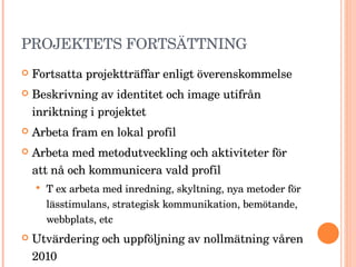 PROJEKTETS FORTSÄTTNING Fortsatta projektträffar enligt överenskommelse Beskrivning av identitet och image utifrån inriktning i projektet Arbeta fram en lokal profil Arbeta med metodutveckling och aktiviteter för att nå och kommunicera vald profil  T ex arbeta med inredning, skyltning, nya metoder för lässtimulans, strategisk kommunikation, bemötande, webbplats, etc  Utvärdering och uppföljning av nollmätning våren 2010 Lärande utvärdering 