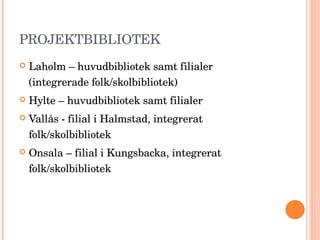 PROJEKTBIBLIOTEK  Laholm – huvudbibliotek samt filialer (integrerade folk/skolbibliotek) Hylte – huvudbibliotek samt filialer Vallås - filial i Halmstad, integrerat folk/skolbibliotek Onsala – filial i Kungsbacka, integrerat folk/skolbibliotek 