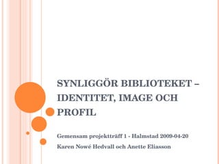 SYNLIGGÖR BIBLIOTEKET – IDENTITET, IMAGE OCH PROFIL Gemensam projektträff 1 - Halmstad 2009-04-20 Karen Nowé Hedvall och Anette Eliasson 
