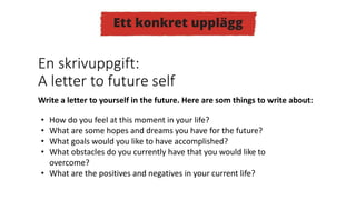 • How do you feel at this moment in your life?
• What are some hopes and dreams you have for the future?
• What goals would you like to have accomplished?
• What obstacles do you currently have that you would like to
overcome?
• What are the positives and negatives in your current life?
Write a letter to yourself in the future. Here are som things to write about:
En skrivuppgift:
A letter to future self
 