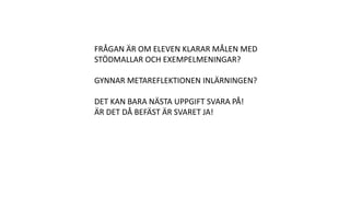 FRÅGAN ÄR OM ELEVEN KLARAR MÅLEN MED
STÖDMALLAR OCH EXEMPELMENINGAR?
GYNNAR METAREFLEKTIONEN INLÄRNINGEN?
DET KAN BARA NÄSTA UPPGIFT SVARA PÅ!
ÄR DET DÅ BEFÄST ÄR SVARET JA!
 