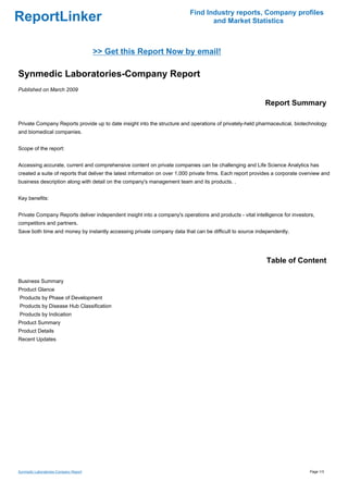 Find Industry reports, Company profiles
ReportLinker                                                                      and Market Statistics



                                       >> Get this Report Now by email!

Synmedic Laboratories-Company Report
Published on March 2009

                                                                                                            Report Summary

Private Company Reports provide up to date insight into the structure and operations of privately-held pharmaceutical, biotechnology
and biomedical companies.


Scope of the report:


Accessing accurate, current and comprehensive content on private companies can be challenging and Life Science Analytics has
created a suite of reports that deliver the latest information on over 1,000 private firms. Each report provides a corporate overview and
business description along with detail on the company's management team and its products. .


Key benefits:


Private Company Reports deliver independent insight into a company's operations and products - vital intelligence for investors,
competitors and partners.
Save both time and money by instantly accessing private company data that can be difficult to source independently.




                                                                                                             Table of Content

Business Summary
Product Glance
Products by Phase of Development
Products by Disease Hub Classification
Products by Indication
Product Summary
Product Details
Recent Updates




Synmedic Laboratories-Company Report                                                                                            Page 1/3
 