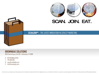 SCAN.  JOIN.  EAT.  SCANJOIN™ :  THE LATEST INNOVATION IN LOYALTY MARKETING BROWNBAG SOLUTIONS 100 N Central Expwy, Ste 526  |  Richardson, TX 75081 P:  1.877.910.BBAG (2224) F :  972.408.3418 O:  www.BrownBagCo.com E:  [email_address] All reviewers are made aware this proposal sent to them for evaluation shall not be duplicated, used, or disclosed in whole or in part for any other purpose without the written permission of BrownBag Solutions.  