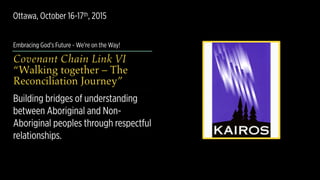 Embracing God’s Future - We’re on the Way!
Covenant Chain Link VI 
“Walking together – The
Reconciliation Journey”
Building bridges of understanding
between Aboriginal and Non-
Aboriginal peoples through respectful
relationships.
Ottawa, October 16-17th, 2015
 