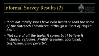 Informal Survey Results (2)
❖ ‘I am not totally sure I have even heard or read the name
of the Outreach Committee, although it “sort of rings a
bell”.’ 
❖ ‘Not sure of all the topics it covers but I believe it
includes:  refugees, PWRDF, greening, aboriginal,
trafficking, child poverty’.
 