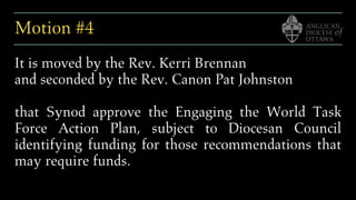 Motion #4
It is moved by the Rev. Kerri Brennan
and seconded by the Rev. Canon Pat Johnston
that Synod approve the Engaging the World Task
Force Action Plan, subject to Diocesan Council
identifying funding for those recommendations that
may require funds.
 