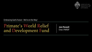 Embracing God's Future - We're on the Way!
Primate’s World Relief
and Development Fund
Jane Maxwell
Chair, PWRDF
 