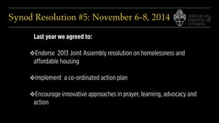 Synod Resolution #5: November 6-8, 2014
Last year we agreed to:
❖Endorse 2013 Joint Assembly resolution on homelessness and
affordable housing
❖Implement a co-ordinated action plan
❖Encourage innovative approaches in prayer, learning, advocacy and
action
 